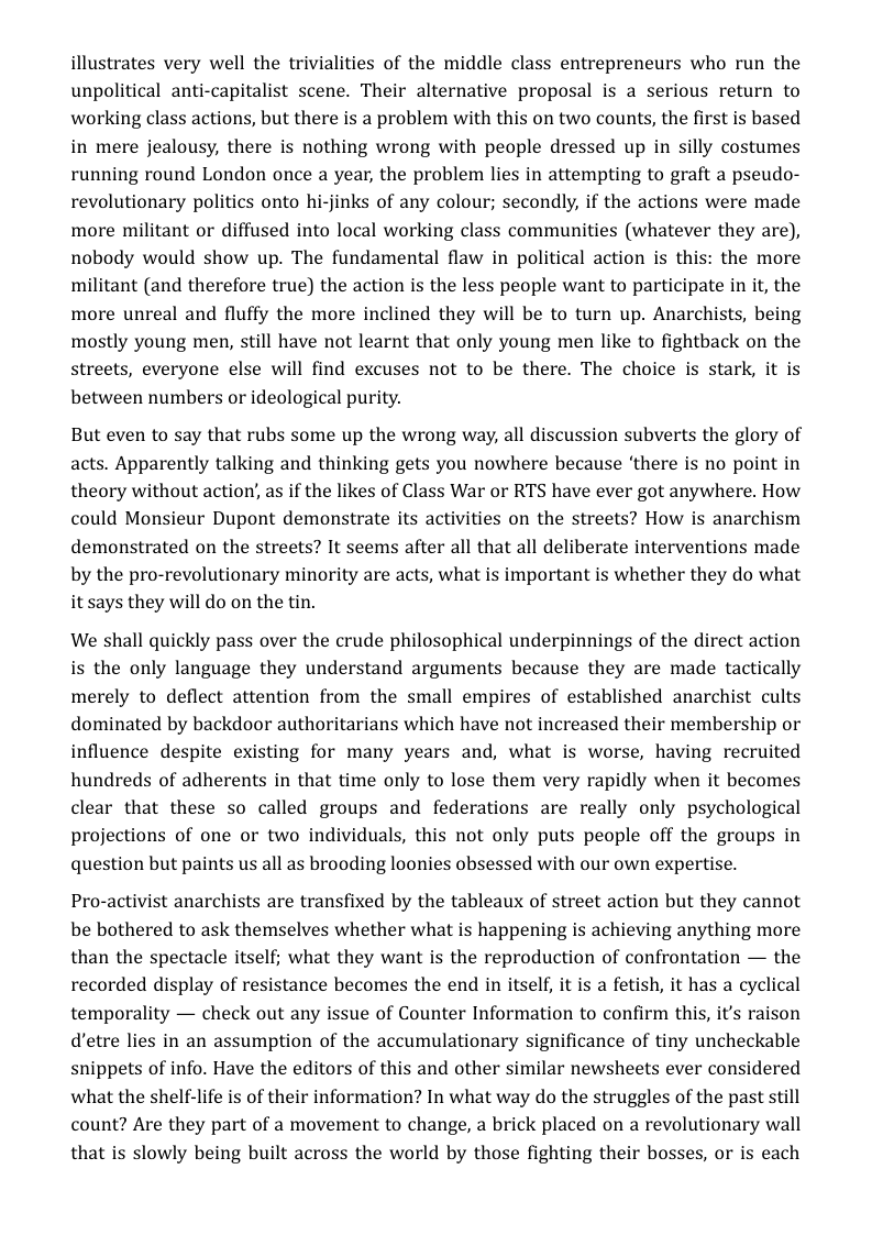 illustrates very well the trivialities of the middle class entrepreneurs who run the unpolitical anti-capitalist scene. Their alternative proposal is a serious return to working class actions, but there is a problem with this on two counts, the first is based in mere jealousy, there is nothing wrong with people dressed up in silly costumes running round London once a year, the problem lies in attempting to graft a pseudo- revolutionary politics onto hi-jinks of any colour; secondly, if the actions were made more militant or diffused into local working class communities (whatever they are), nobody would show up. The fundamental flaw in political action is this: the more militant (and therefore true) the action is the less people want to participate in it, the more unreal and fluffy the more inclined they will be to turn up. Anarchists, being mostly young men, still have not learnt that only young men like to fightback on the streets, everyone else will find excuses not to be there. The choice is stark, it is between numbers or ideological purity.  But even to say that rubs some up the wrong way, all discussion subverts the glory of acts. Apparently talking and thinking gets you nowhere because ‘there is no point in theory without action, s if the likes of Class War or RTS have ever got anywhere. How could Monsieur Dupont demonstrate its activities on the streets? How is anarchism demonstrated on the streets? It seems after all that all deliberate interventions made by the pro-revolutionary minority are acts, what is important is whether they do what it says they will do on the tin.  We shall quickly pass over the crude philosophical underpinnings of the direct action is the only language they understand arguments because they are made tactically merely to deflect attention from the small empires of established anarchist cults dominated by backdoor authoritarians which have not increased their membership or influence despite existing for many years and, what is worse, having recruited hundreds of adherents in that time only to lose them very rapidly when it becomes clear that these so called groups and federations are really only psychological projections of one or two individuals, this not only puts people off the groups in question but paints us all as brooding loonies obsessed with our own expertise.  Pro-activist anarchists are transfixed by the tableaux of street action but they cannot be bothered to ask themselves whether what is happening is achieving anything more than the spectacle itself; what they want is the reproduction of confrontation — the recorded display of resistance becomes the end in itself, it is a fetish, it has a cyclical temporality — check out any issue of Counter Information to confirm this, it’s raison detre lies in an assumption of the accumulationary significance of tiny uncheckable snippets of info. Have the editors of this and other similar newsheets ever considered what the shelf-life is of their information? In what way do the struggles of the past still count? Are they part of a movement to change, a brick placed on a revolutionary wall that is slowly being built across the world by those fighting their bosses, or is each 